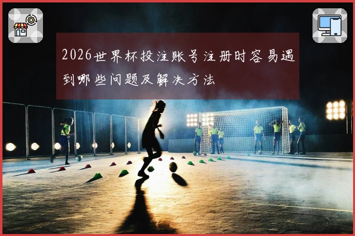 2026世界杯投注账号注册时容易遇到哪些问题及解决方法