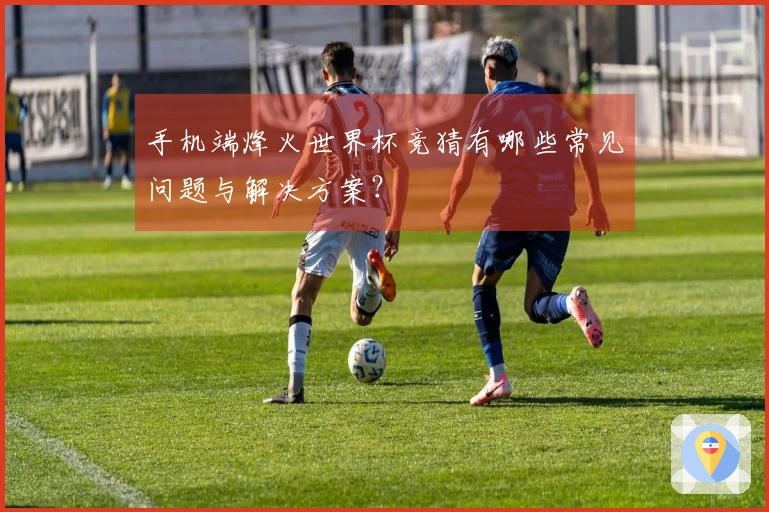 手机端烽火世界杯竞猜有哪些常见问题与解决方案？