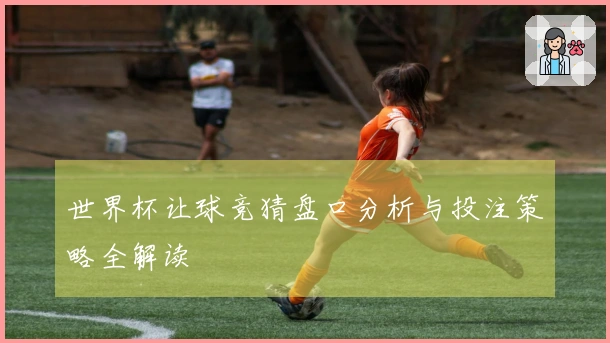 世界杯让球竞猜盘口分析与投注策略全解读