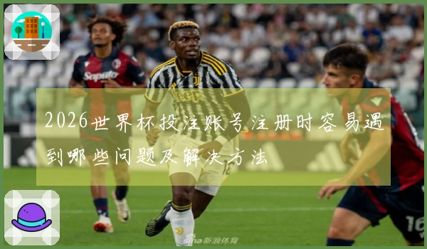 2026世界杯投注账号注册时容易遇到哪些问题及解决方法